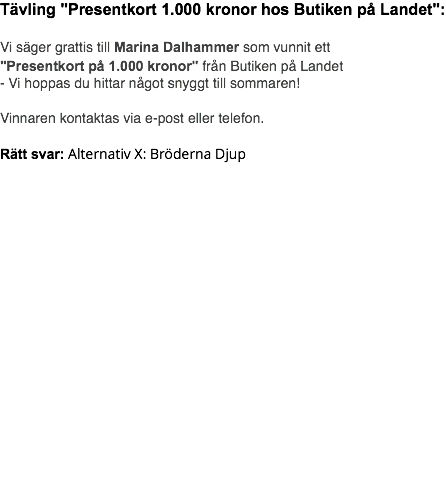 Tävling "Presentkort 1.000 kronor hos Butiken på Landet": Vi säger grattis till Marina Dalhammer som vunnit ett "Presentkort på 1.000 kronor" från Butiken på Landet - Vi hoppas du hittar något snyggt till sommaren! Vinnaren kontaktas via e-post eller telefon. Rätt svar: Alternativ X: Bröderna Djup