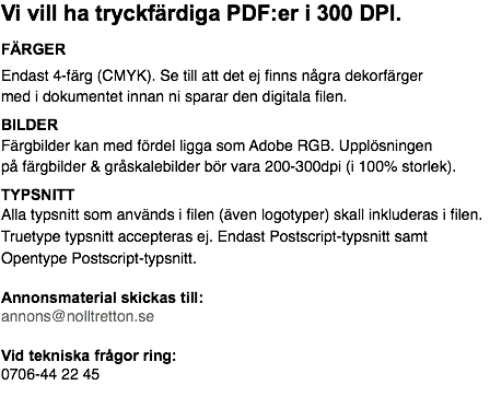 Vi vill ha tryckfärdiga PDF:er i 300 DPI. FÄRGER Endast 4-färg (CMYK). Se till att det ej finns några dekorfärger med i dokumentet innan ni sparar den digitala filen. BILDER Färgbilder kan med fördel ligga som Adobe RGB. Upplösningen på färgbilder & gråskalebilder bör vara 200-300dpi (i 100% storlek). TYPSNITT Alla typsnitt som används i filen (även logotyper) skall inkluderas i filen. Truetype typsnitt accepteras ej. Endast Postscript-typsnitt samt Opentype Postscript-typsnitt. Annonsmaterial skickas till: annons@nolltretton.se Vid tekniska frågor ring: 0706-44 22 45