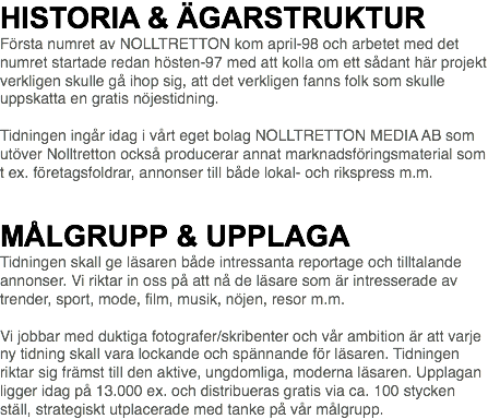 HISTORIA & ÄGARSTRUKTUR Första numret av NOLLTRETTON kom april-98 och arbetet med det numret startade redan hösten-97 med att kolla om ett sådant här projekt verkligen skulle gå ihop sig, att det verkligen fanns folk som skulle uppskatta en gratis nöjestidning. Tidningen ingår idag i vårt eget bolag NOLLTRETTON MEDIA AB som utöver Nolltretton också producerar annat marknadsföringsmaterial som t ex. företagsfoldrar, annonser till både lokal- och rikspress m.m.   MÅLGRUPP & UPPLAGA Tidningen skall ge läsaren både intressanta reportage och tilltalande annonser. Vi riktar in oss på att nå de läsare som är intresserade av trender, sport, mode, film, musik, nöjen, resor m.m. Vi jobbar med duktiga fotografer/skribenter och vår ambition är att varje ny tidning skall vara lockande och spännande för läsaren. Tidningen riktar sig främst till den aktive, ungdomliga, moderna läsaren. Upplagan ligger idag på 13.000 ex. och distribueras gratis via ca. 100 stycken ställ, strategiskt utplacerade med tanke på vår målgrupp.